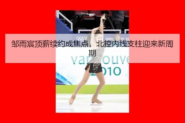 邹雨宸顶薪续约成焦点，北控内线支柱迎来新周期